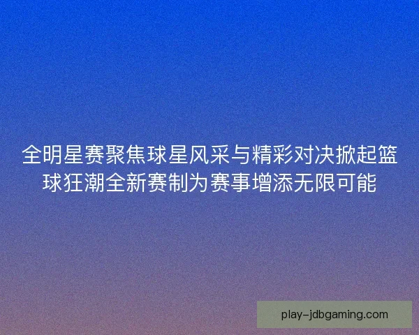 全明星赛聚焦球星风采与精彩对决掀起篮球狂潮全新赛制为赛事增添无限可能