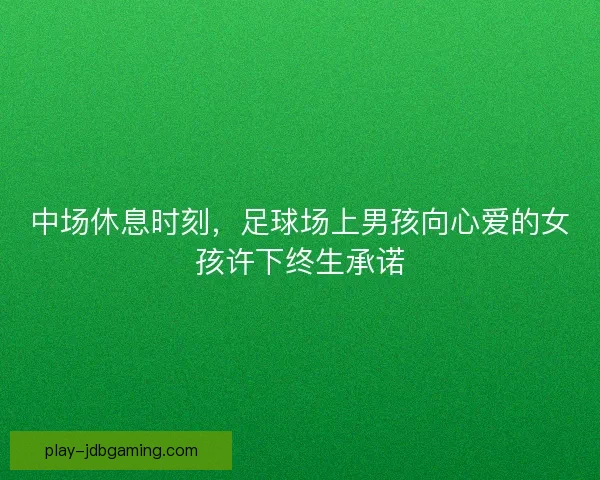中场休息时刻，足球场上男孩向心爱的女孩许下终生承诺
