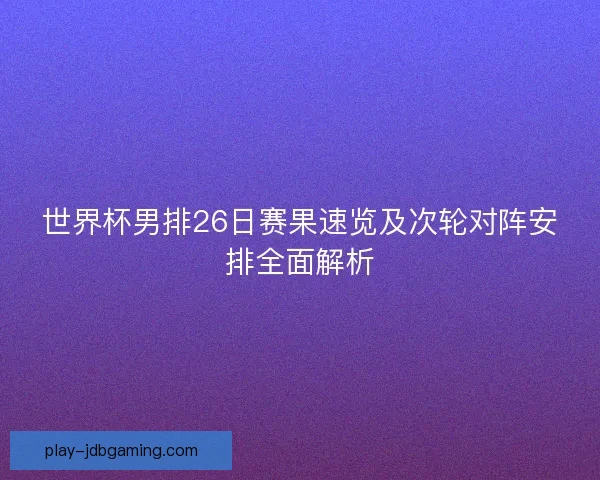 世界杯男排26日赛果速览及次轮对阵安排全面解析